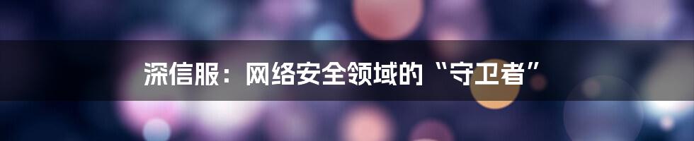 深信服：网络安全领域的“守卫者”