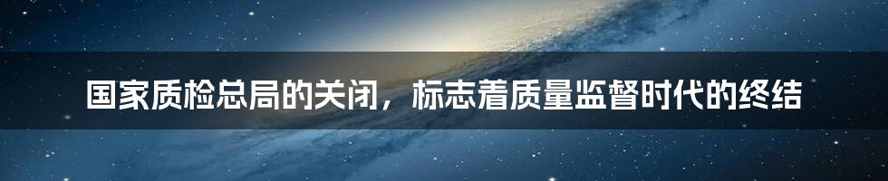 国家质检总局的关闭，标志着质量监督时代的终结