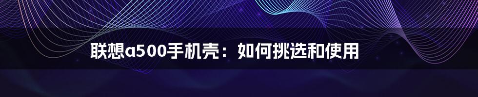 联想a500手机壳:如何挑选和使用