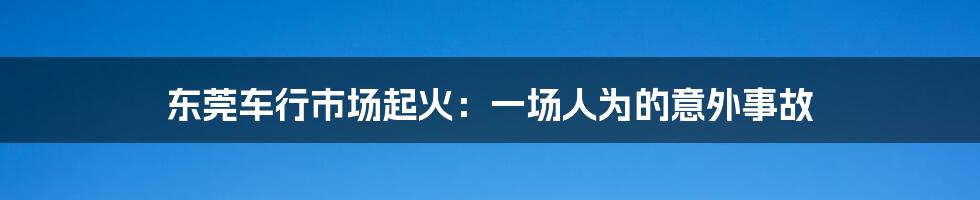 东莞车行市场起火：一场人为的意外事故