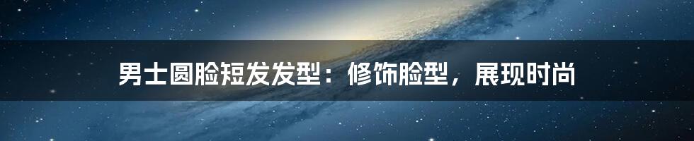 男士圆脸短发发型:修饰脸型,展现时尚