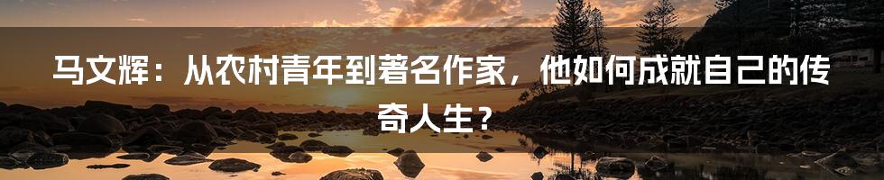 马文辉：从农村青年到著名作家，他如何成就自己的传奇人生？