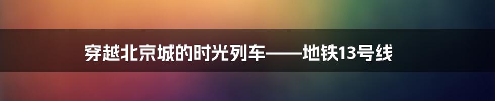 穿越北京城的时光列车——地铁13号线
