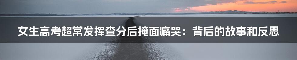 女生高考超常发挥查分后掩面痛哭:背后的故事和反思