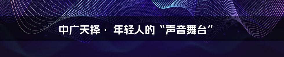 中广天择· 年轻人的“声音舞台”