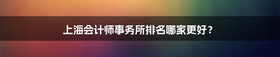 上海会计师事务所排名哪家更好?