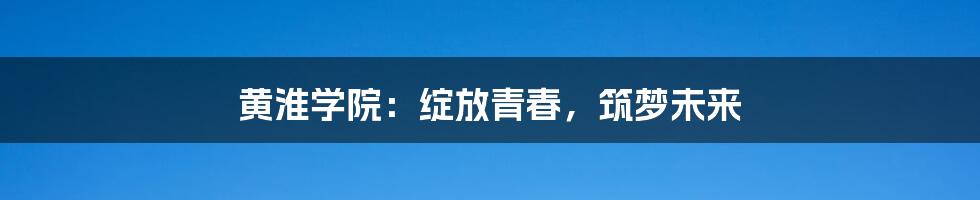 黄淮学院：绽放青春，筑梦未来