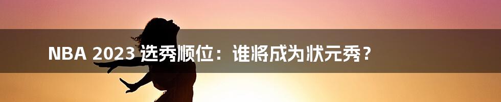 NBA 2023 选秀顺位:谁将成为状元秀?