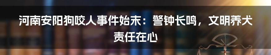 河南安阳狗咬人事件始末：警钟长鸣，文明养犬责任在心