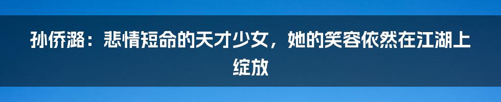 孙侨潞：悲情短命的天才少女，她的笑容依然在江湖上绽放