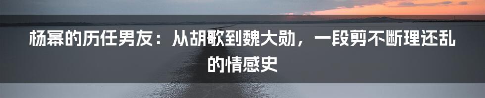 杨幂的历任男友：从胡歌到魏大勋，一段剪不断理还乱的情感史
