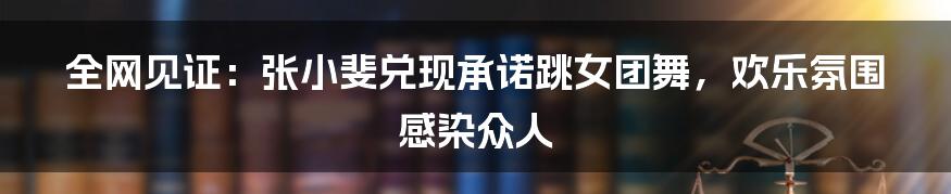 全网见证:张小斐兑现承诺跳女团舞,欢乐氛围感染众人