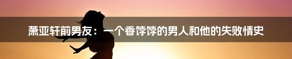 萧亚轩前男友:一个香饽饽的男人和他的失败情史