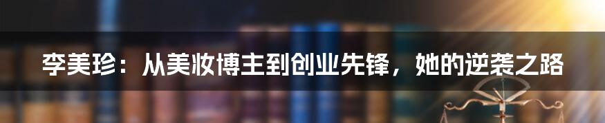 李美珍:从美妆博主到创业先锋,她的逆袭之路