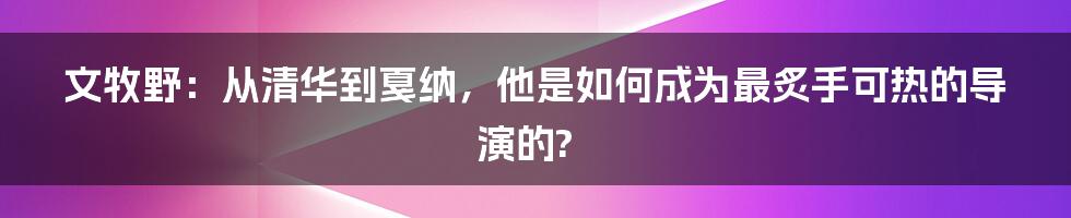 文牧野：从清华到戛纳，他是如何成为最炙手可热的导演的?