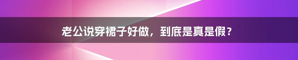 老公说穿裙子好做,到底是真是假?