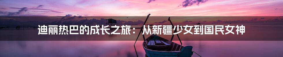 迪丽热巴的成长之旅：从新疆少女到国民女神