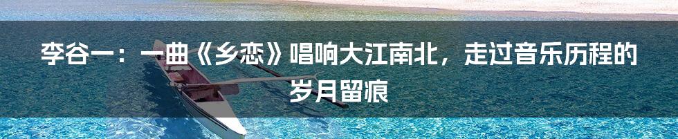 李谷一:一曲《乡恋》唱响大江南北,走过音乐历程的岁月留痕