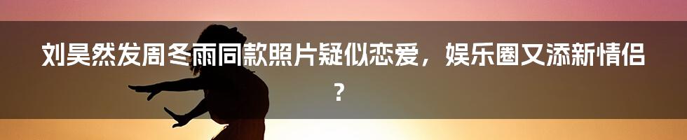 刘昊然发周冬雨同款照片疑似恋爱，娱乐圈又添新情侣？