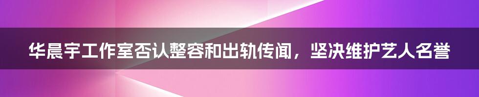 华晨宇工作室否认整容和出轨传闻，坚决维护艺人名誉