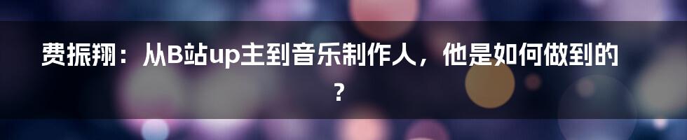 费振翔：从B站up主到音乐制作人，他是如何做到的？