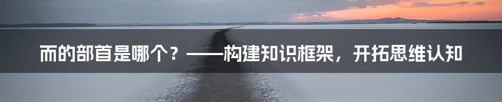 而的部首是哪个？——构建知识框架，开拓思维认知
