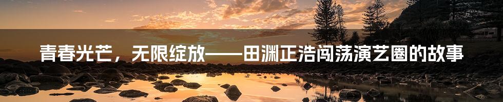 青春光芒，无限绽放——田渊正浩闯荡演艺圈的故事