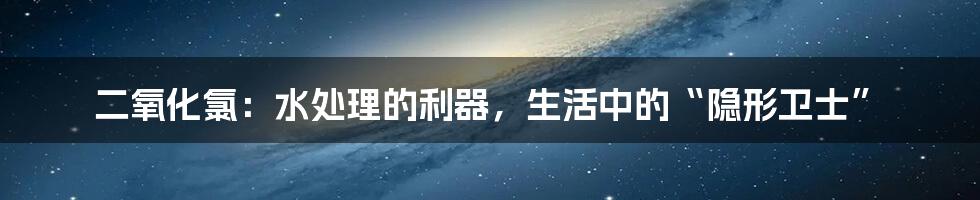 二氧化氯:水处理的利器,生活中的“隐形卫士”