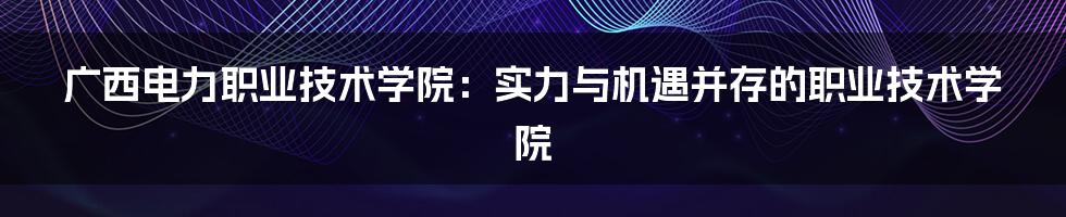 广西电力职业技术学院：实力与机遇并存的职业技术学院