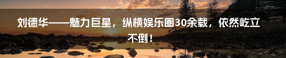刘德华——魅力巨星，纵横娱乐圈30余载，依然屹立不倒！