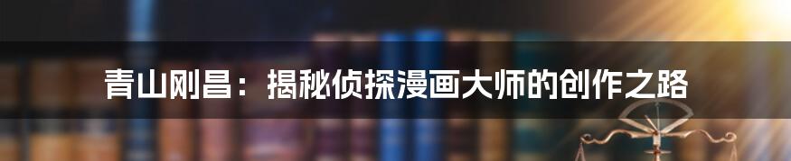 青山刚昌:揭秘侦探漫画大师的创作之路