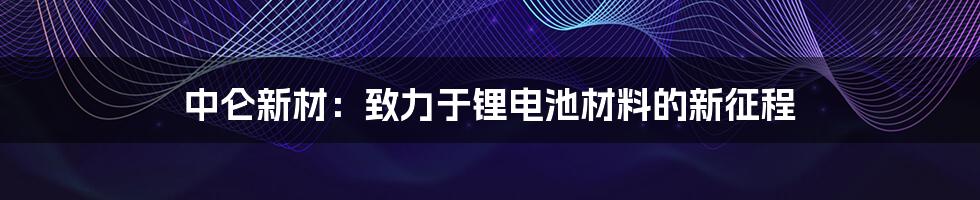 中仑新材：致力于锂电池材料的新征程
