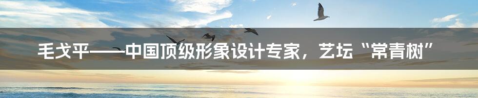 毛戈平——中国顶级形象设计专家，艺坛“常青树”
