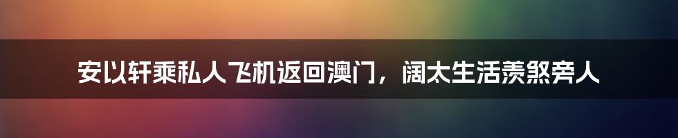 安以轩乘私人飞机返回澳门,阔太生活羡煞旁人