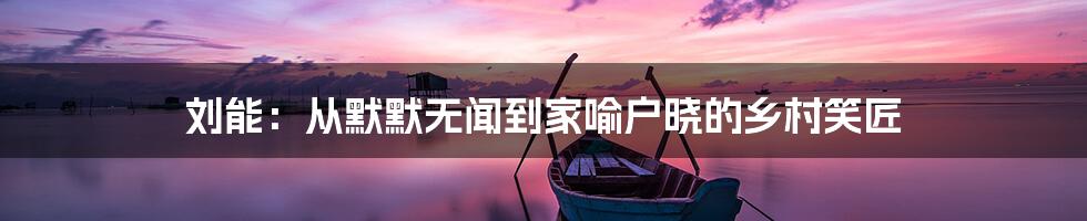 刘能:从默默无闻到家喻户晓的乡村笑匠