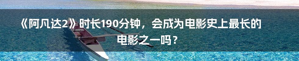 《阿凡达2》时长190分钟，会成为电影史上最长的电影之一吗？