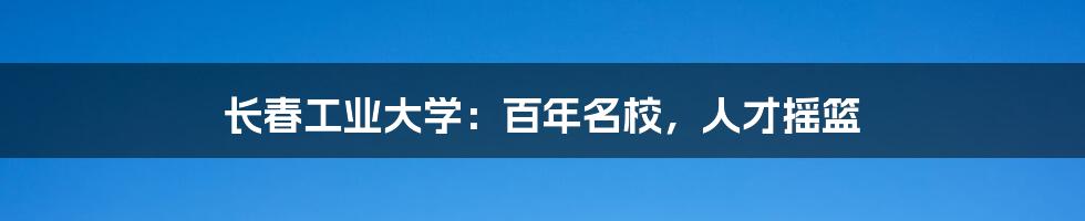长春工业大学:百年名校,人才摇篮