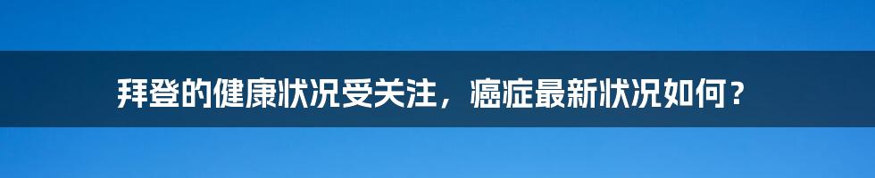 拜登的健康状况受关注,癌症最新状况如何?