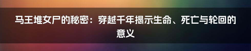 马王堆女尸的秘密:穿越千年揭示生命、死亡与轮回的意义