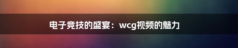 电子竞技的盛宴:wcg视频的魅力