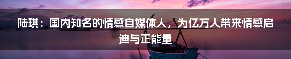 陆琪：国内知名的情感自媒体人，为亿万人带来情感启迪与正能量