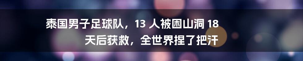 泰国男子足球队,13 人被困山洞 18 天后获救,全世界捏了把汗