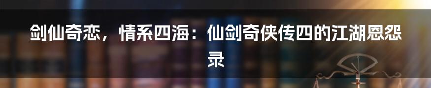 剑仙奇恋，情系四海：仙剑奇侠传四的江湖恩怨录