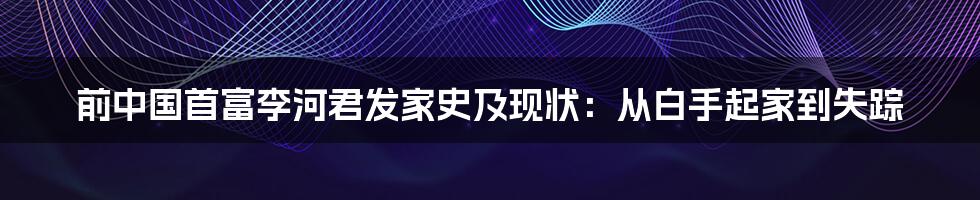 前中国首富李河君发家史及现状：从白手起家到失踪