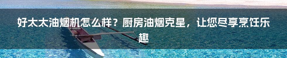 好太太油烟机怎么样？厨房油烟克星，让您尽享烹饪乐趣