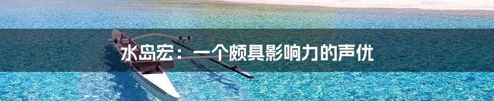 水岛宏：一个颇具影响力的声优