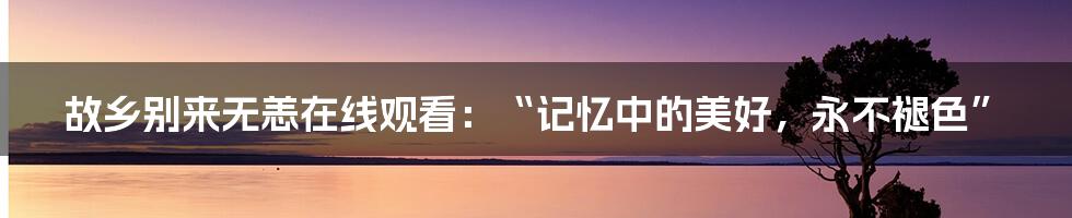 故乡别来无恙在线观看:“记忆中的美好,永不褪色”