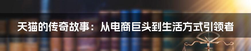 天猫的传奇故事:从电商巨头到生活方式引领者
