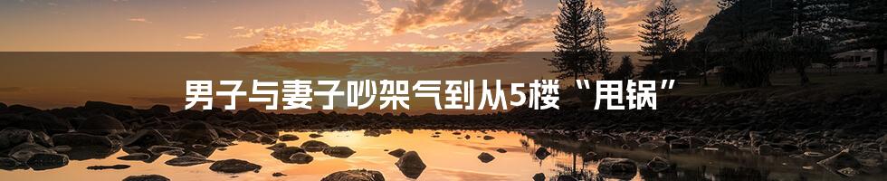 男子与妻子吵架气到从5楼“甩锅”