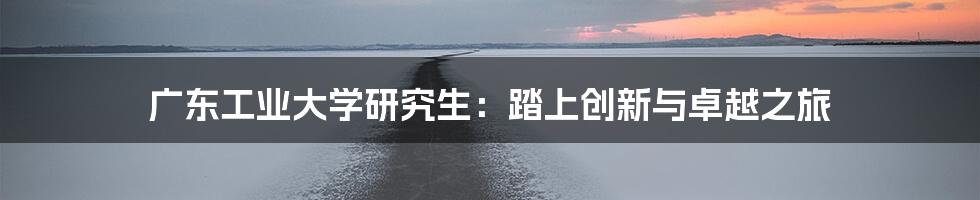 广东工业大学研究生:踏上创新与卓越之旅
